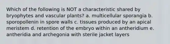 Which of the following is NOT a characteristic shared by bryophytes and <a href='https://www.questionai.com/knowledge/kbaUXKuBoK-vascular-plants' class='anchor-knowledge'>vascular plants</a>? a. multicellular sporangia b. sporopollenin in spore walls c. tissues produced by an apical meristem d. retention of the embryo within an antheridium e. antheridia and archegonia with sterile jacket layers