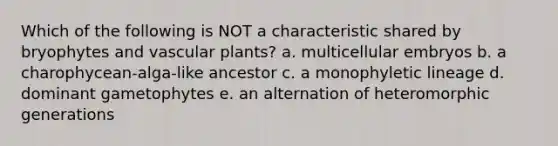 Which of the following is NOT a characteristic shared by bryophytes and vascular plants? a. multicellular embryos b. a charophycean-alga-like ancestor c. a monophyletic lineage d. dominant gametophytes e. an alternation of heteromorphic generations