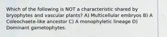 Which of the following is NOT a characteristic shared by bryophytes and vascular plants? A) Multicellular embryos B) A Coleochaete-like ancestor C) A monophyletic lineage D) Dominant gametophytes.