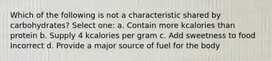 Which of the following is not a characteristic shared by carbohydrates? Select one: a. Contain more kcalories than protein b. Supply 4 kcalories per gram c. Add sweetness to food Incorrect d. Provide a major source of fuel for the body