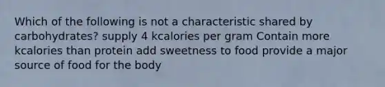 Which of the following is not a characteristic shared by carbohydrates? supply 4 kcalories per gram Contain more kcalories than protein add sweetness to food provide a major source of food for the body