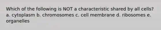 Which of the following is NOT a characteristic shared by all cells? a. cytoplasm b. chromosomes c. cell membrane d. ribosomes e. organelles