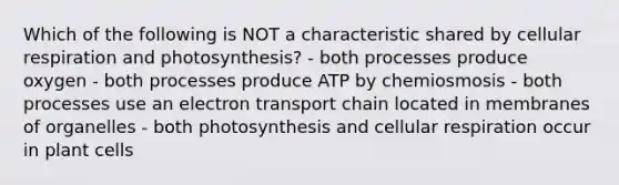 Which of the following is NOT a characteristic shared by cellular respiration and photosynthesis? - both processes produce oxygen - both processes produce ATP by chemiosmosis - both processes use an electron transport chain located in membranes of organelles - both photosynthesis and cellular respiration occur in plant cells