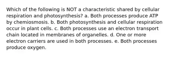 Which of the following is NOT a characteristic shared by <a href='https://www.questionai.com/knowledge/k1IqNYBAJw-cellular-respiration' class='anchor-knowledge'>cellular respiration</a> and photosynthesis? a. Both processes produce ATP by chemiosmosis. b. Both photosynthesis and cellular respiration occur in plant cells. c. Both processes use an electron transport chain located in membranes of organelles. d. One or more electron carriers are used in both processes. e. Both processes produce oxygen.