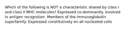 Which of the following is NOT a characteristic shared by class I and class II MHC molecules? Expressed co-dominantly. Involved in antigen recognition. Members of the immunoglobulin superfamily. Expressed constitutively on all nucleated cells