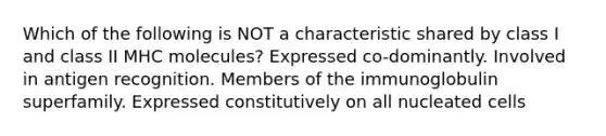 Which of the following is NOT a characteristic shared by class I and class II MHC molecules? Expressed co-dominantly. Involved in antigen recognition. Members of the immunoglobulin superfamily. Expressed constitutively on all nucleated cells