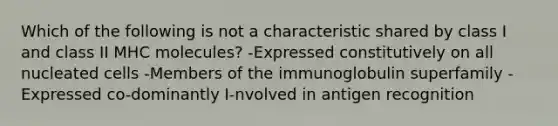 Which of the following is not a characteristic shared by class I and class II MHC molecules? -Expressed constitutively on all nucleated cells -Members of the immunoglobulin superfamily -Expressed co-dominantly I-nvolved in antigen recognition