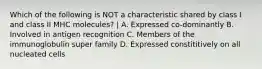 Which of the following is NOT a characteristic shared by class I and class II MHC molecules? | A. Expressed co-dominantly B. Involved in antigen recognition C. Members of the immunoglobulin super family D. Expressed constititively on all nucleated cells