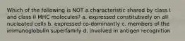 Which of the following is NOT a characteristic shared by class I and class II MHC molecules? a. expressed constitutively on all nucleated cells b. expressed co-dominantly c. members of the immunoglobulin superfamily d. involved in antigen recognition