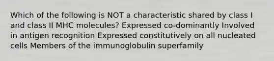 Which of the following is NOT a characteristic shared by class I and class II MHC molecules? Expressed co-dominantly Involved in antigen recognition Expressed constitutively on all nucleated cells Members of the immunoglobulin superfamily