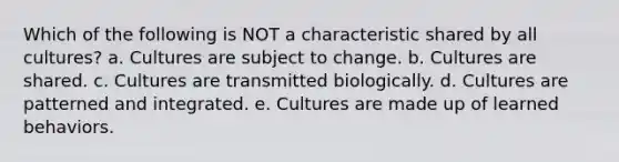 Which of the following is NOT a characteristic shared by all cultures? a. Cultures are subject to change. b. Cultures are shared. c. Cultures are transmitted biologically. d. Cultures are patterned and integrated. e. Cultures are made up of learned behaviors.