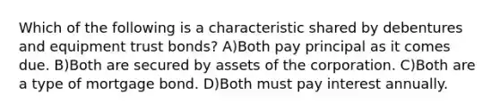 Which of the following is a characteristic shared by debentures and equipment trust bonds? A)Both pay principal as it comes due. B)Both are secured by assets of the corporation. C)Both are a type of mortgage bond. D)Both must pay interest annually.