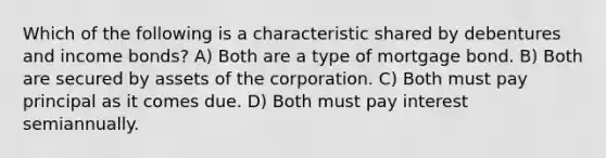 Which of the following is a characteristic shared by debentures and income bonds? A) Both are a type of mortgage bond. B) Both are secured by assets of the corporation. C) Both must pay principal as it comes due. D) Both must pay interest semiannually.