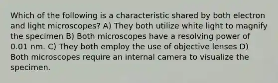 Which of the following is a characteristic shared by both electron and light microscopes? A) They both utilize white light to magnify the specimen B) Both microscopes have a resolving power of 0.01 nm. C) They both employ the use of objective lenses D) Both microscopes require an internal camera to visualize the specimen.