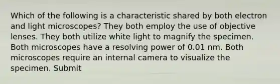 Which of the following is a characteristic shared by both electron and light microscopes? They both employ the use of objective lenses. They both utilize white light to magnify the specimen. Both microscopes have a resolving power of 0.01 nm. Both microscopes require an internal camera to visualize the specimen. Submit