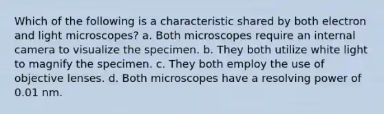 Which of the following is a characteristic shared by both electron and light microscopes? a. Both microscopes require an internal camera to visualize the specimen. b. They both utilize white light to magnify the specimen. c. They both employ the use of objective lenses. d. Both microscopes have a resolving power of 0.01 nm.