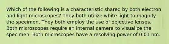 Which of the following is a characteristic shared by both electron and light microscopes? They both utilize white light to magnify the specimen. They both employ the use of objective lenses. Both microscopes require an internal camera to visualize the specimen. Both microscopes have a resolving power of 0.01 nm.