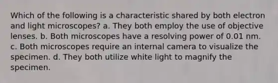 Which of the following is a characteristic shared by both electron and light microscopes? a. They both employ the use of objective lenses. b. Both microscopes have a resolving power of 0.01 nm. c. Both microscopes require an internal camera to visualize the specimen. d. They both utilize white light to magnify the specimen.