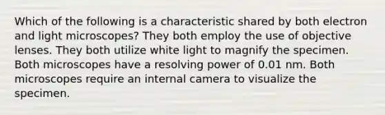 Which of the following is a characteristic shared by both electron and light microscopes? They both employ the use of objective lenses. They both utilize white light to magnify the specimen. Both microscopes have a resolving power of 0.01 nm. Both microscopes require an internal camera to visualize the specimen.