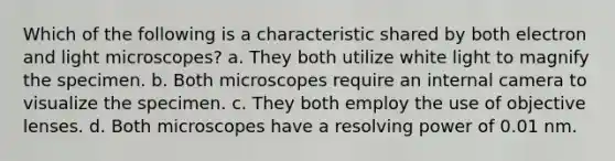 Which of the following is a characteristic shared by both electron and light microscopes? a. They both utilize white light to magnify the specimen. b. Both microscopes require an internal camera to visualize the specimen. c. They both employ the use of objective lenses. d. Both microscopes have a resolving power of 0.01 nm.