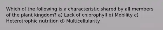 Which of the following is a characteristic shared by all members of the plant kingdom? a) Lack of chlorophyll b) Mobility c) Heterotrophic nutrition d) Multicellularity