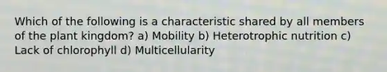 Which of the following is a characteristic shared by all members of the plant kingdom? a) Mobility b) Heterotrophic nutrition c) Lack of chlorophyll d) Multicellularity