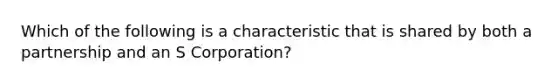 Which of the following is a characteristic that is shared by both a partnership and an S Corporation?