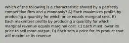 Which of the following is a characteristic shared by a perfectly competitive firm and a monopoly? A) Each maximizes profits by producing a quantity for which price equals marginal cost. B) Each maximizes profits by producing a quantity for which marginal revenue equals marginal cost. C) Each must lower its price to sell more output. D) Each sets a price for its product that will maximize its revenue