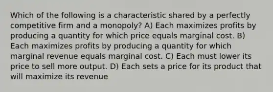 Which of the following is a characteristic shared by a perfectly competitive firm and a monopoly? A) Each maximizes profits by producing a quantity for which price equals marginal cost. B) Each maximizes profits by producing a quantity for which marginal revenue equals marginal cost. C) Each must lower its price to sell more output. D) Each sets a price for its product that will maximize its revenue