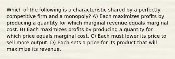 Which of the following is a characteristic shared by a perfectly competitive firm and a monopoly? A) Each maximizes profits by producing a quantity for which marginal revenue equals marginal cost. B) Each maximizes profits by producing a quantity for which price equals marginal cost. C) Each must lower its price to sell more output. D) Each sets a price for its product that will maximize its revenue.