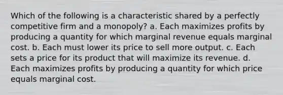 Which of the following is a characteristic shared by a perfectly competitive firm and a monopoly? a. Each maximizes profits by producing a quantity for which marginal revenue equals marginal cost. b. Each must lower its price to sell more output. c. Each sets a price for its product that will maximize its revenue. d. Each maximizes profits by producing a quantity for which price equals marginal cost.