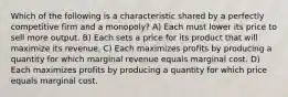 Which of the following is a characteristic shared by a perfectly competitive firm and a monopoly? A) Each must lower its price to sell more output. B) Each sets a price for its product that will maximize its revenue. C) Each maximizes profits by producing a quantity for which marginal revenue equals marginal cost. D) Each maximizes profits by producing a quantity for which price equals marginal cost.