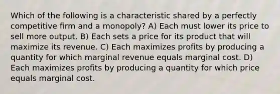 Which of the following is a characteristic shared by a perfectly competitive firm and a monopoly? A) Each must lower its price to sell more output. B) Each sets a price for its product that will maximize its revenue. C) Each maximizes profits by producing a quantity for which marginal revenue equals marginal cost. D) Each maximizes profits by producing a quantity for which price equals marginal cost.