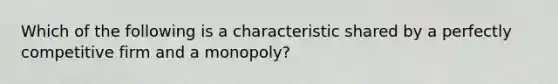 Which of the following is a characteristic shared by a perfectly competitive firm and a monopoly?