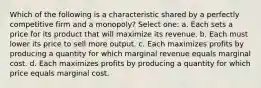 Which of the following is a characteristic shared by a perfectly competitive firm and a monopoly? Select one: a. Each sets a price for its product that will maximize its revenue. b. Each must lower its price to sell more output. c. Each maximizes profits by producing a quantity for which marginal revenue equals marginal cost. d. Each maximizes profits by producing a quantity for which price equals marginal cost.