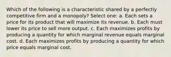 Which of the following is a characteristic shared by a perfectly competitive firm and a monopoly? Select one: a. Each sets a price for its product that will maximize its revenue. b. Each must lower its price to sell more output. c. Each maximizes profits by producing a quantity for which marginal revenue equals marginal cost. d. Each maximizes profits by producing a quantity for which price equals marginal cost.