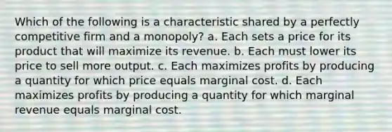 Which of the following is a characteristic shared by a perfectly competitive firm and a monopoly? a. Each sets a price for its product that will maximize its revenue. b. Each must lower its price to sell more output. c. Each maximizes profits by producing a quantity for which price equals marginal cost. d. Each maximizes profits by producing a quantity for which marginal revenue equals marginal cost.