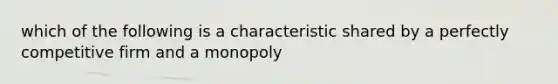 which of the following is a characteristic shared by a perfectly competitive firm and a monopoly