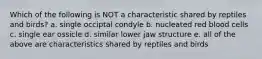 Which of the following is NOT a characteristic shared by reptiles and birds? a. single occiptal condyle b. nucleated red blood cells c. single ear ossicle d. similar lower jaw structure e. all of the above are characteristics shared by reptiles and birds