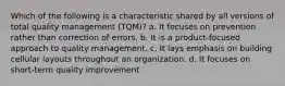 Which of the following is a characteristic shared by all versions of total quality management (TQM)? a. It focuses on prevention rather than correction of errors. b. It is a product-focused approach to quality management. c. It lays emphasis on building cellular layouts throughout an organization. d. It focuses on short-term quality improvement