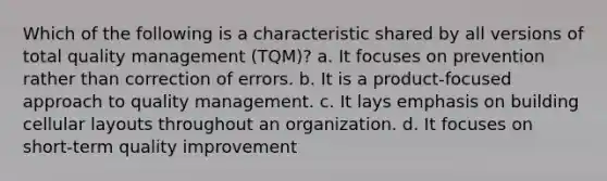 Which of the following is a characteristic shared by all versions of total quality management (TQM)? a. It focuses on prevention rather than correction of errors. b. It is a product-focused approach to quality management. c. It lays emphasis on building cellular layouts throughout an organization. d. It focuses on short-term quality improvement