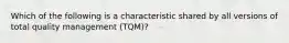 Which of the following is a characteristic shared by all versions of total quality management (TQM)?