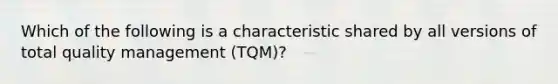 Which of the following is a characteristic shared by all versions of total quality management (TQM)?