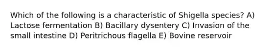 Which of the following is a characteristic of Shigella species? A) Lactose fermentation B) Bacillary dysentery C) Invasion of the small intestine D) Peritrichous flagella E) Bovine reservoir