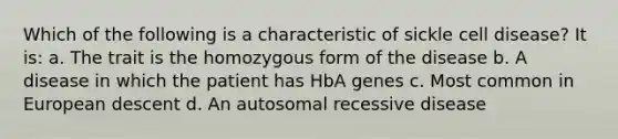 Which of the following is a characteristic of sickle cell disease? It is: a. The trait is the homozygous form of the disease b. A disease in which the patient has HbA genes c. Most common in European descent d. An autosomal recessive disease