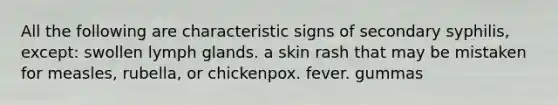 All the following are characteristic signs of secondary syphilis, except: swollen lymph glands. a skin rash that may be mistaken for measles, rubella, or chickenpox. fever. gummas