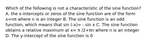 Which of the following is not a characteristic of the sine function? A. the x-intercepts or zeros of the sine function are of the form x=nπ where n is an integer B. The sine function is an odd function, which means that sin (-x)= - sin x C. The sine function obtains a relative maximum at x= π /2+πn where n is an integer D. The y-intercept of the sine function is 0