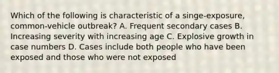 Which of the following is characteristic of a singe-exposure, common-vehicle outbreak? A. Frequent secondary cases B. Increasing severity with increasing age C. Explosive growth in case numbers D. Cases include both people who have been exposed and those who were not exposed