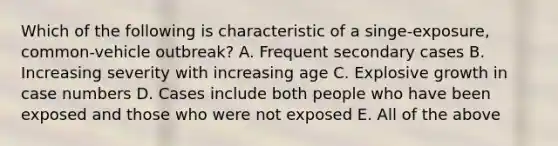 Which of the following is characteristic of a singe-exposure, common-vehicle outbreak? A. Frequent secondary cases B. Increasing severity with increasing age C. Explosive growth in case numbers D. Cases include both people who have been exposed and those who were not exposed E. All of the above