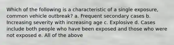 Which of the following is a characteristic of a single exposure, common vehicle outbreak? a. Frequent secondary cases b. Increasing severity with increasing age c. Explosive d. Cases include both people who have been exposed and those who were not exposed e. All of the above